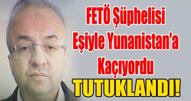Yunanistan'a Kaçarken Yakalanan FETÖ Şüphelisi ve Eşi Tutuklandı!